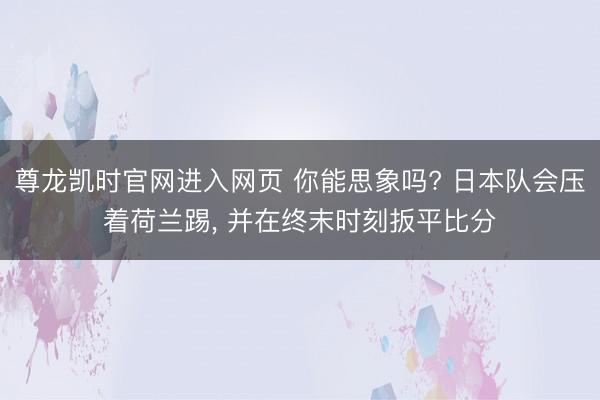 尊龙凯时官网进入网页 你能思象吗? 日本队会压着荷兰踢， 并在终末时刻扳平比分