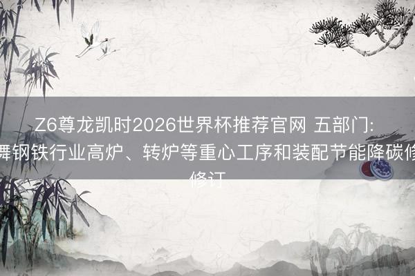 Z6尊龙凯时2026世界杯推荐官网 五部门: 鼓舞钢铁行业高炉、转炉等重心工序和装配节能降碳修订