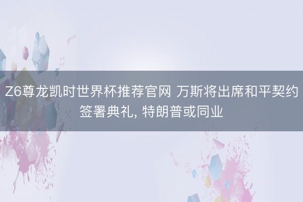 Z6尊龙凯时世界杯推荐官网 万斯将出席和平契约签署典礼， 特朗普或同业