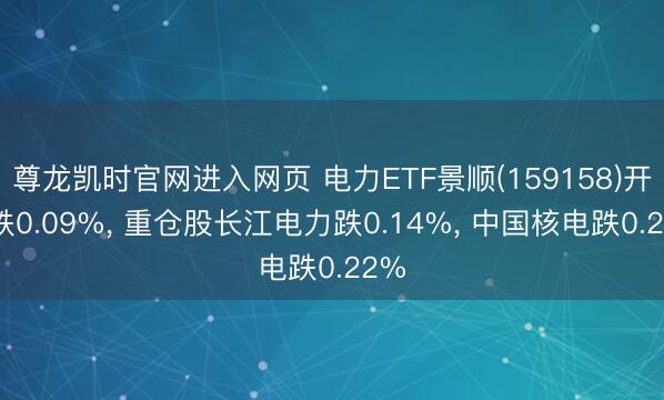 尊龙凯时官网进入网页 电力ETF景顺(159158)开盘跌0.09%， 重仓股长江电力跌0.14%， 中国核电跌0.22%