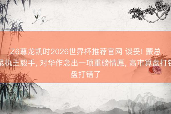 Z6尊龙凯时2026世界杯推荐官网 谈妥! 蒙总统紧执王毅手， 对华作念出一项重磅情愿， 高市算盘打错了
