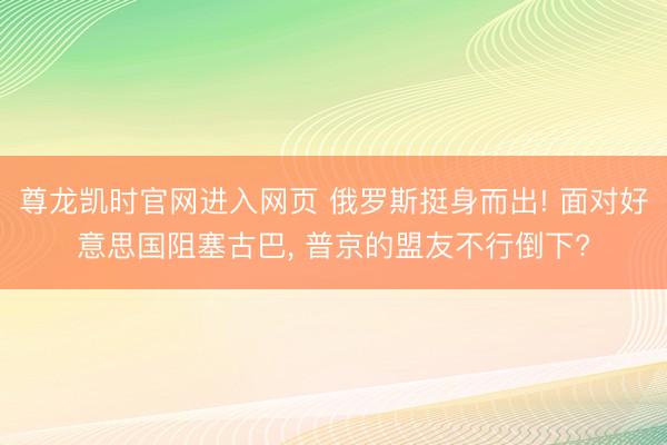 尊龙凯时官网进入网页 俄罗斯挺身而出! 面对好意思国阻塞古巴， 普京的盟友不行倒下?