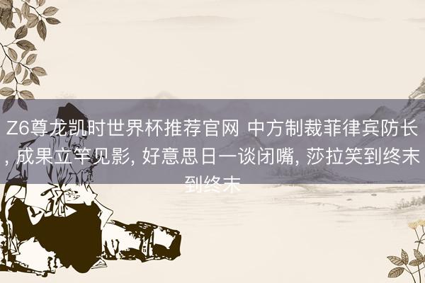 Z6尊龙凯时世界杯推荐官网 中方制裁菲律宾防长, 成果立竿见影, 好意思日一谈闭嘴, 莎拉笑到终末