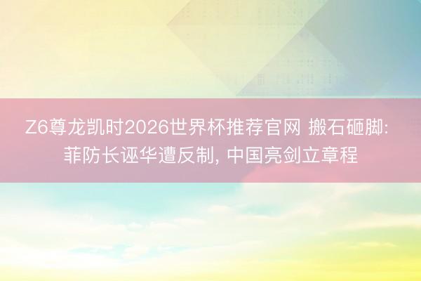 Z6尊龙凯时2026世界杯推荐官网 搬石砸脚: 菲防长诬华遭反制， 中国亮剑立章程