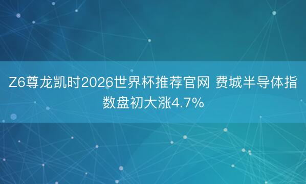 Z6尊龙凯时2026世界杯推荐官网 费城半导体指数盘初大涨4.7%