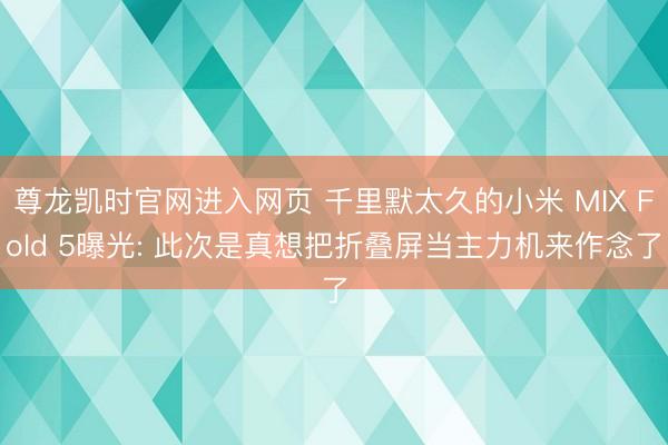 尊龙凯时官网进入网页 千里默太久的小米 MIX Fold 5曝光: 此次是真想把折叠屏当主力机来作念了