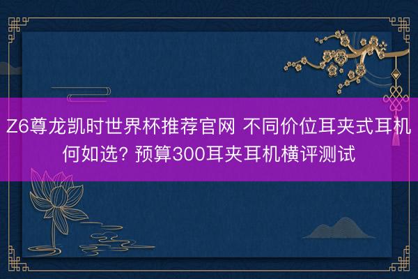 Z6尊龙凯时世界杯推荐官网 不同价位耳夹式耳机何如选? 预算300耳夹耳机横评测试