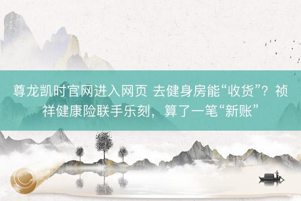 尊龙凯时官网进入网页 去健身房能“收货”？祯祥健康险联手乐刻，算了一笔“新账”