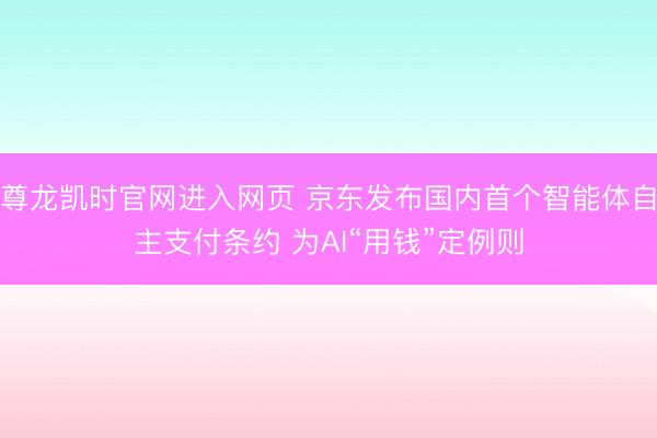 尊龙凯时官网进入网页 京东发布国内首个智能体自主支付条约 为AI“用钱”定例则