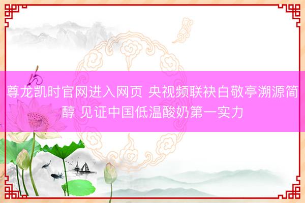 尊龙凯时官网进入网页 央视频联袂白敬亭溯源简醇 见证中国低温酸奶第一实力