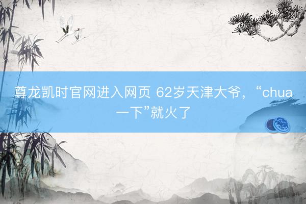 尊龙凯时官网进入网页 62岁天津大爷，“chua一下”就火了