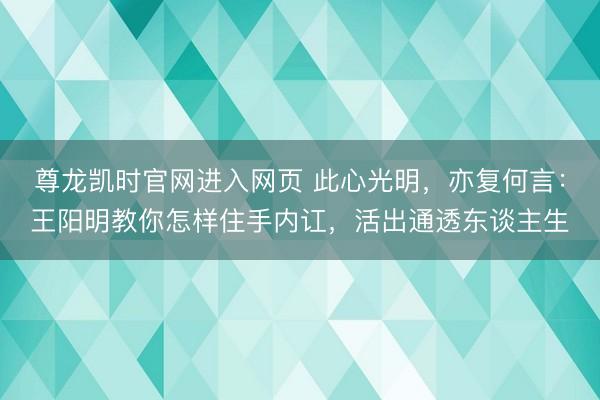 尊龙凯时官网进入网页 此心光明，亦复何言：王阳明教你怎样住手内讧，活出通透东谈主生
