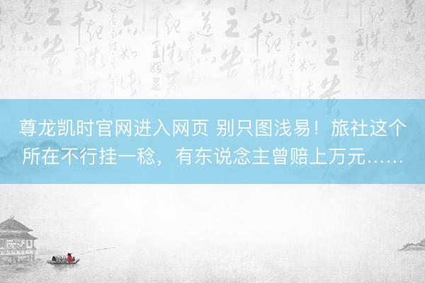 尊龙凯时官网进入网页 别只图浅易！旅社这个所在不行挂一稔，有东说念主曾赔上万元……
