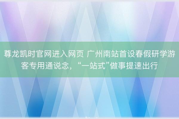 尊龙凯时官网进入网页 广州南站首设春假研学游客专用通说念，“一站式”做事提速出行