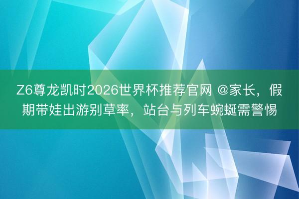 Z6尊龙凯时2026世界杯推荐官网 @家长，假期带娃出游别草率，站台与列车蜿蜒需警惕