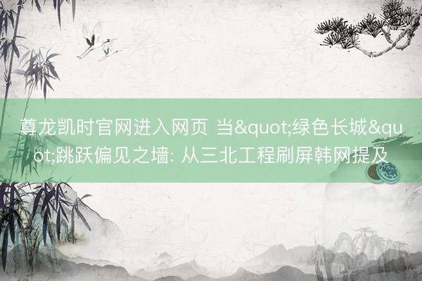 尊龙凯时官网进入网页 当"绿色长城"跳跃偏见之墙: 从三北工程刷屏韩网提及