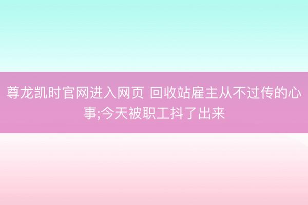 尊龙凯时官网进入网页 回收站雇主从不过传的心事;今天被职工抖了出来