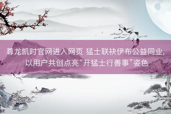 尊龙凯时官网进入网页 猛士联袂伊布公益同业， 以用户共创点亮“开猛士行善事”姿色