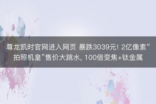 尊龙凯时官网进入网页 暴跌3039元! 2亿像素“拍照机皇”售价大跳水， 100倍变焦+钛金属