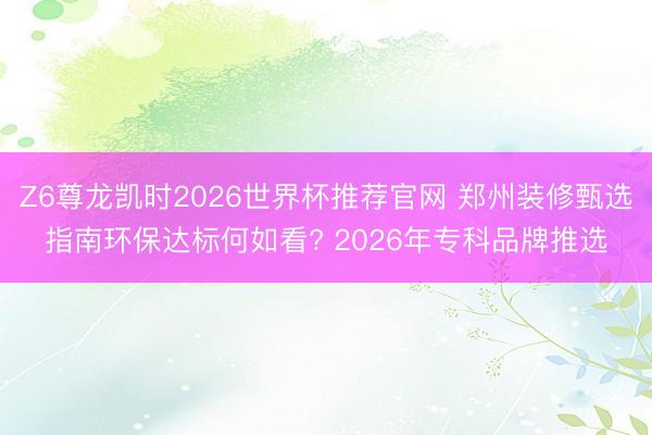 Z6尊龙凯时2026世界杯推荐官网 郑州装修甄选指南环保达标何如看? 2026年专科品牌推选