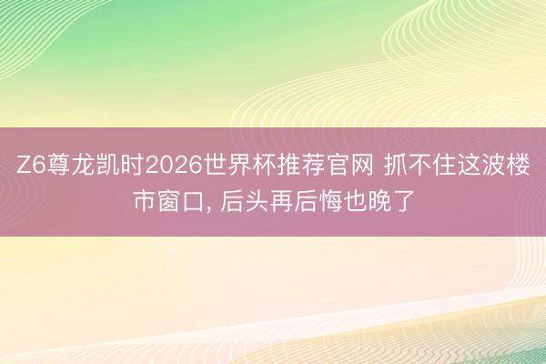 Z6尊龙凯时2026世界杯推荐官网 抓不住这波楼市窗口， 后头再后悔也晚了
