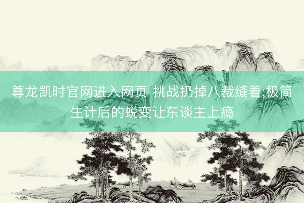 尊龙凯时官网进入网页 挑战扔掉八裁缝着;极简生计后的蜕变让东谈主上瘾
