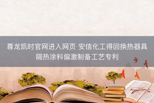 尊龙凯时官网进入网页 安信化工得回换热器具隔热涂料偏激制备工艺专利