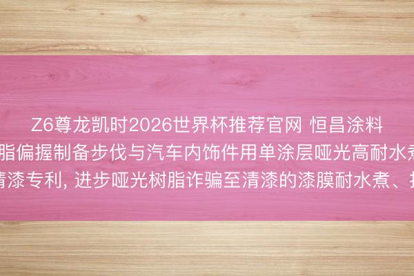Z6尊龙凯时2026世界杯推荐官网 恒昌涂料请求油性哑光丙烯酸树脂偏握制备步伐与汽车内饰件用单涂层哑光高耐水煮型清漆专利， 进步哑光树脂诈骗至清漆的漆膜耐水煮、抗划伤、硬度等要道性能意见