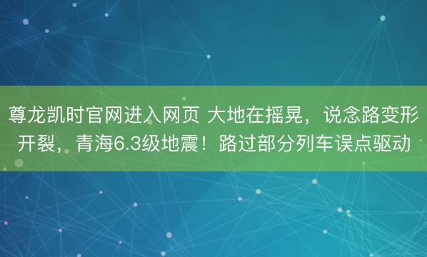 尊龙凯时官网进入网页 大地在摇晃,说念路变形开裂,青海6.3级地震!路过部分列车误点驱动