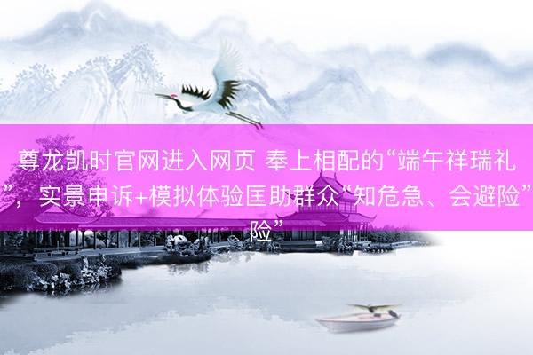 尊龙凯时官网进入网页 奉上相配的“端午祥瑞礼”,实景申诉+模拟体验匡助群众“知危急、会避险”