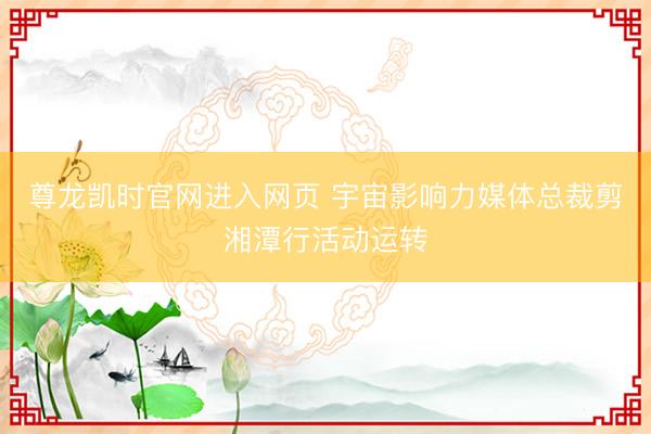 尊龙凯时官网进入网页 宇宙影响力媒体总裁剪湘潭行活动运转