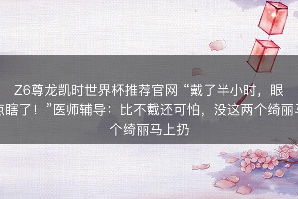 Z6尊龙凯时世界杯推荐官网 “戴了半小时，眼睛差点瞎了！”医师辅导：比不戴还可怕，没这两个绮丽马上扔