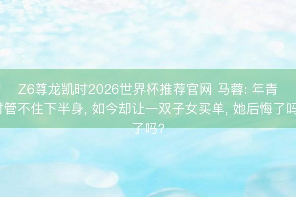 Z6尊龙凯时2026世界杯推荐官网 马蓉: 年青时管不住下半身, 如今却让一双子女买单, 她后悔了吗?