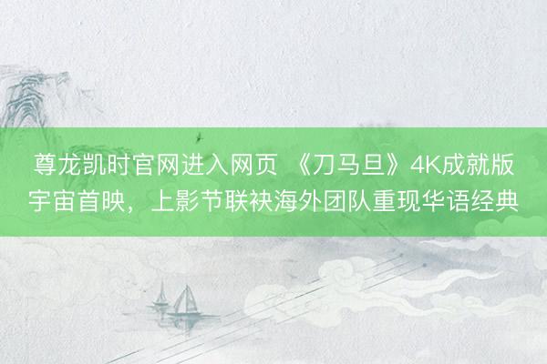 尊龙凯时官网进入网页 《刀马旦》4K成就版宇宙首映,上影节联袂海外团队重现华语经典
