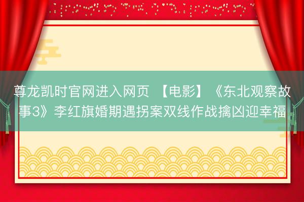 尊龙凯时官网进入网页 【电影】《东北观察故事3》李红旗婚期遇拐案双线作战擒凶迎幸福