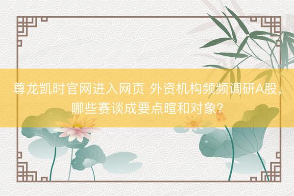 尊龙凯时官网进入网页 外资机构频频调研A股,哪些赛谈成要点暄和对象?