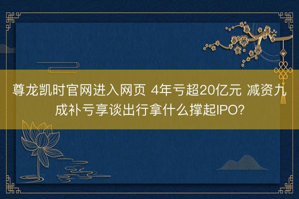 尊龙凯时官网进入网页 4年亏超20亿元 减资九成补亏享谈出行拿什么撑起IPO?