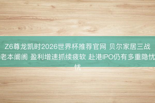Z6尊龙凯时2026世界杯推荐官网 贝尔家居三战老本阛阓 盈利增速抓续疲软 赴港IPO仍有多重隐忧