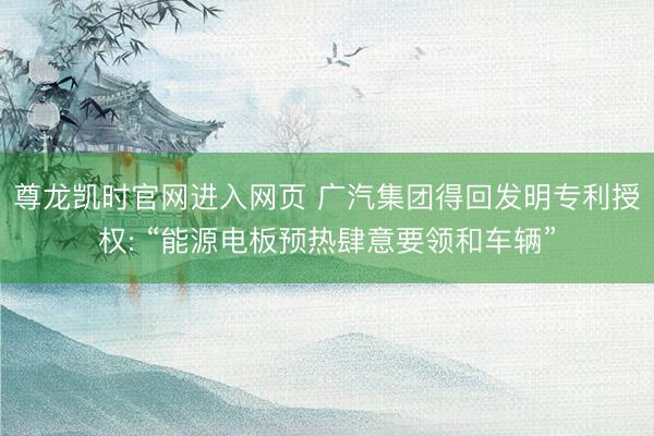 尊龙凯时官网进入网页 广汽集团得回发明专利授权: “能源电板预热肆意要领和车辆”
